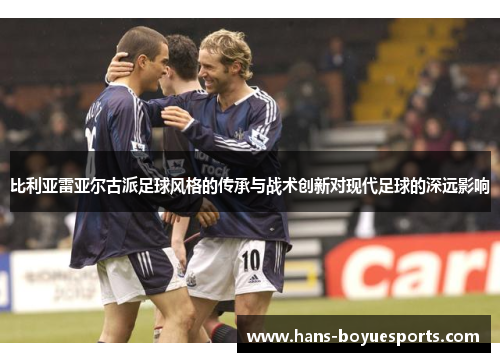 比利亚雷亚尔古派足球风格的传承与战术创新对现代足球的深远影响