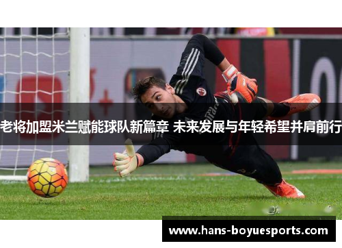 老将加盟米兰赋能球队新篇章 未来发展与年轻希望并肩前行