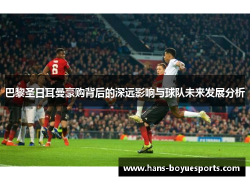 巴黎圣日耳曼豪购背后的深远影响与球队未来发展分析 巴黎圣日耳曼豪购背后的深远影响与球队未来发展分析