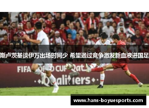 斯卢茨基谈伊万出场时间少 希望通过竞争激发新血液进国足