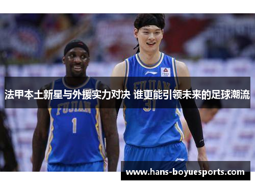 法甲本土新星与外援实力对决 谁更能引领未来的足球潮流
