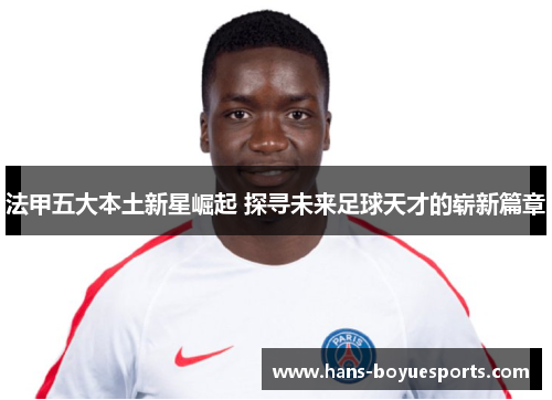 法甲五大本土新星崛起 探寻未来足球天才的崭新篇章